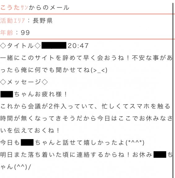 こうたからのメール活動エリア：長野県年齢：99タイトル：一緒にこのサイトを辞めて早く会おうね！不安なことがあったら俺に何でも聞かせてね。本文：これから会議が2件入っていて、忙しくてスマホを触る時間が無くなってきそうだから今日はここでおやすみなさいを伝えておくね！今日も○○ちゃんと話せて嬉しかったよ。明日また落ち着いた頃に連絡するからね！お休み○○ちゃん！