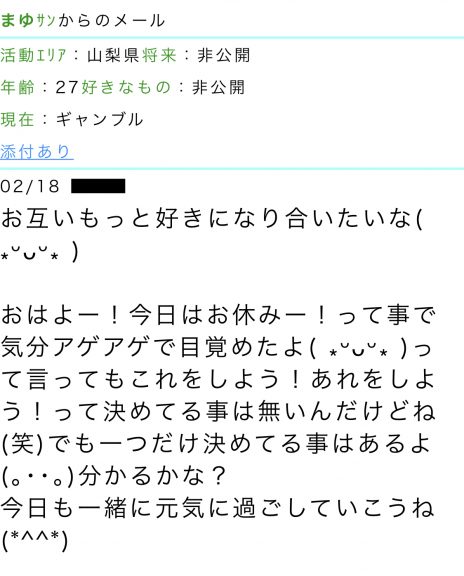 活動エリア：山梨県将来：非公開年齢：27好きなもの：非公開現在：ギャンブル  メッセージ本文：お互いもっと好きになり合いたいな。おはよー！今日はお休みー！って事で気分アゲアゲで目覚めたよ。って言ってもこれをしよう！あれをしよう！って決めてる事は無いんだけどね（笑）でも一つだけ決めてる事はあるよ。分かるかな？今日も一緒に元気に過ごしていこうね。