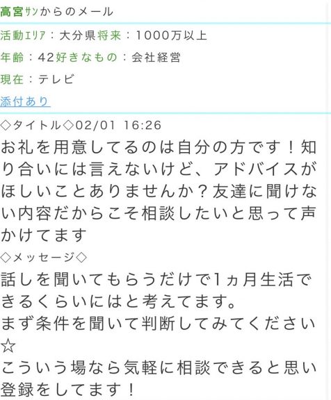 活動エリア：大分県将来：1000万以上年齢：42好きなもの：会社経営現在：テレビ  タイトル：お礼を用意してるのは自分の方です！知り合いには言えないけど、アドバイスがほしいことありませんか？ 友達に聞けない内容だからこそ相談したいと思って声かけてます  メッセージ：話しを聞いてもらうだけで1ヵ月生活できるくらいにはと考えてます。まず条件を聞いて判断してみてください★こういう場なら気軽に相談できると思い登録をしてます！