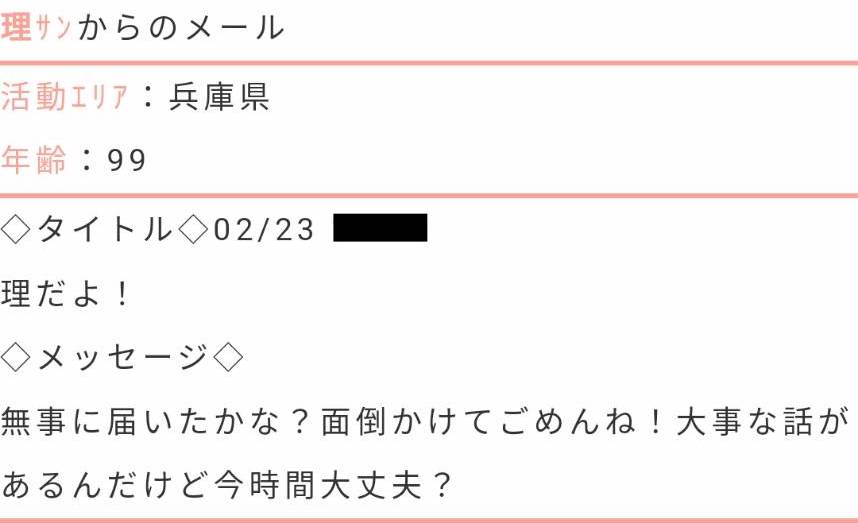 活動エリア：兵庫県年齢：99タイトル：理だよ！メッセージ：無事に届いたかな？面倒かけてごめんね！大事な話があるんだけど今時間大丈夫？